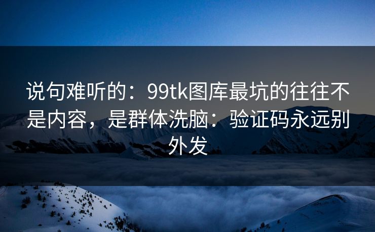 说句难听的：99tk图库最坑的往往不是内容，是群体洗脑：验证码永远别外发