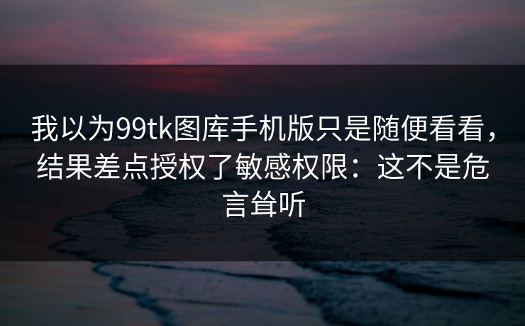 我以为99tk图库手机版只是随便看看，结果差点授权了敏感权限：这不是危言耸听