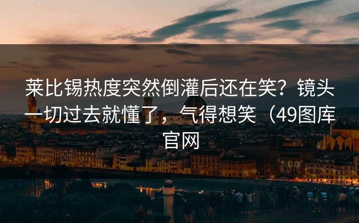 莱比锡热度突然倒灌后还在笑？镜头一切过去就懂了，气得想笑（49图库官网