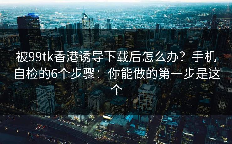 被99tk香港诱导下载后怎么办？手机自检的6个步骤：你能做的第一步是这个