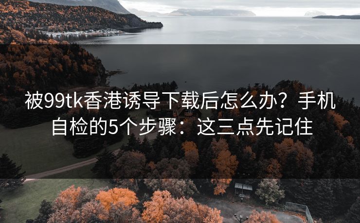 被99tk香港诱导下载后怎么办？手机自检的5个步骤：这三点先记住