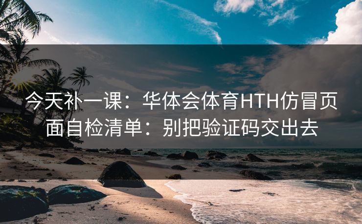 今天补一课：华体会体育HTH仿冒页面自检清单：别把验证码交出去