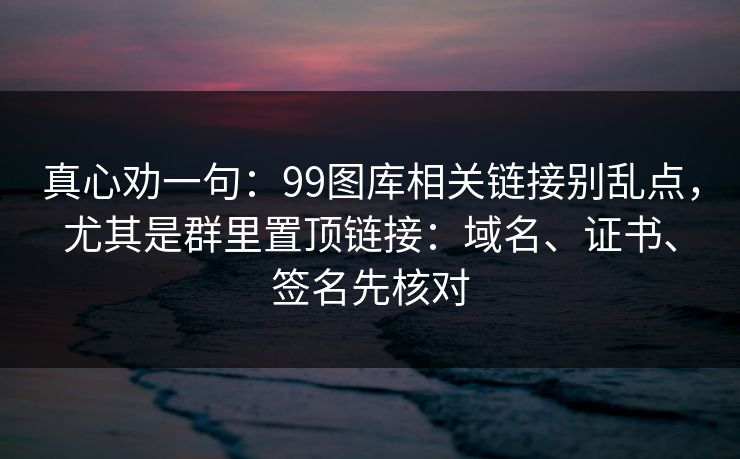 真心劝一句：99图库相关链接别乱点，尤其是群里置顶链接：域名、证书、签名先核对