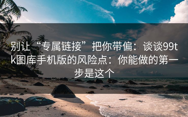 别让“专属链接”把你带偏：谈谈99tk图库手机版的风险点：你能做的第一步是这个