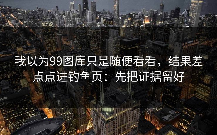 我以为99图库只是随便看看，结果差点点进钓鱼页：先把证据留好
