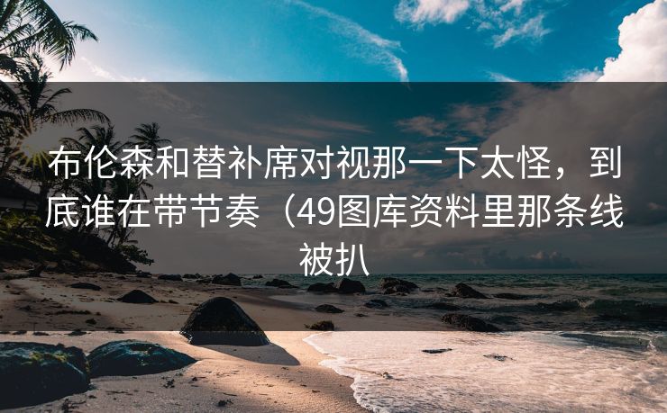 布伦森和替补席对视那一下太怪，到底谁在带节奏（49图库资料里那条线被扒
