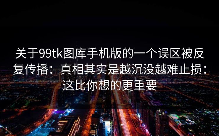 关于99tk图库手机版的一个误区被反复传播：真相其实是越沉没越难止损：这比你想的更重要