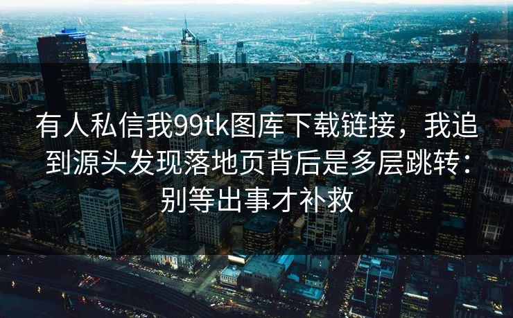 有人私信我99tk图库下载链接，我追到源头发现落地页背后是多层跳转：别等出事才补救