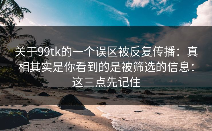 关于99tk的一个误区被反复传播：真相其实是你看到的是被筛选的信息：这三点先记住
