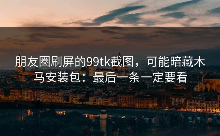 朋友圈刷屏的99tk截图，可能暗藏木马安装包：最后一条一定要看