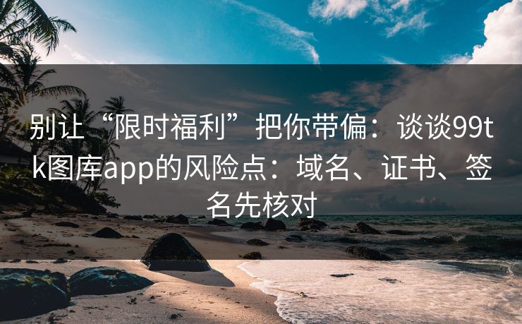 别让“限时福利”把你带偏：谈谈99tk图库app的风险点：域名、证书、签名先核对