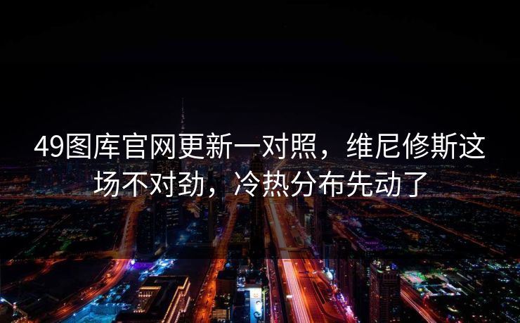 49图库官网更新一对照，维尼修斯这场不对劲，冷热分布先动了