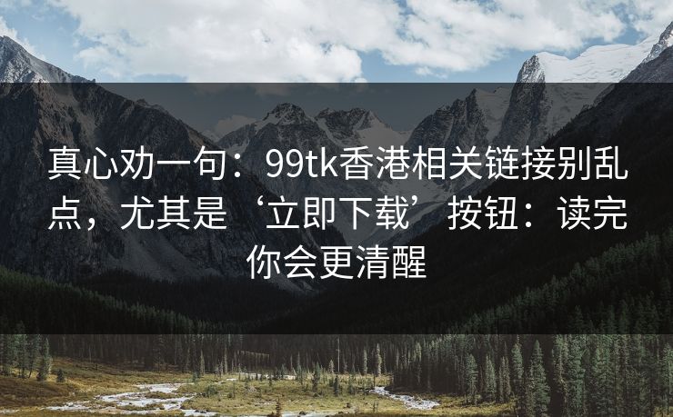 真心劝一句：99tk香港相关链接别乱点，尤其是‘立即下载’按钮：读完你会更清醒
