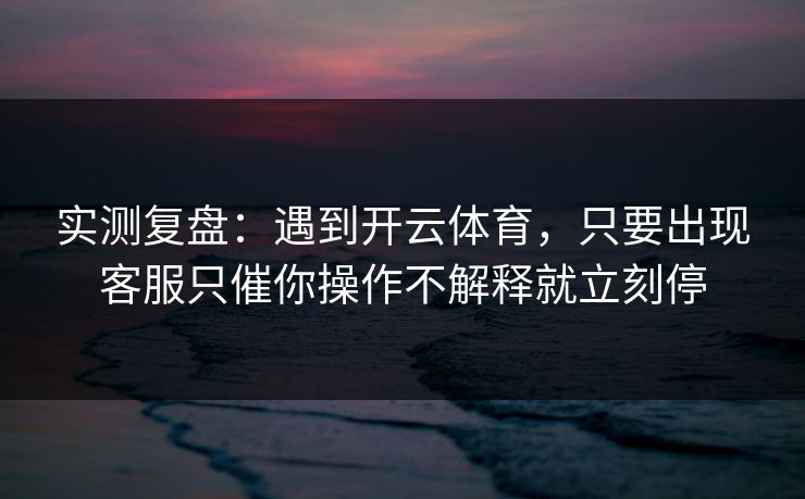 实测复盘：遇到开云体育，只要出现客服只催你操作不解释就立刻停