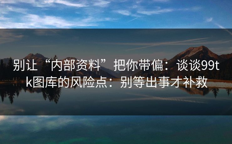 别让“内部资料”把你带偏：谈谈99tk图库的风险点：别等出事才补救