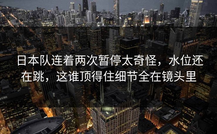 日本队连着两次暂停太奇怪，水位还在跳，这谁顶得住细节全在镜头里