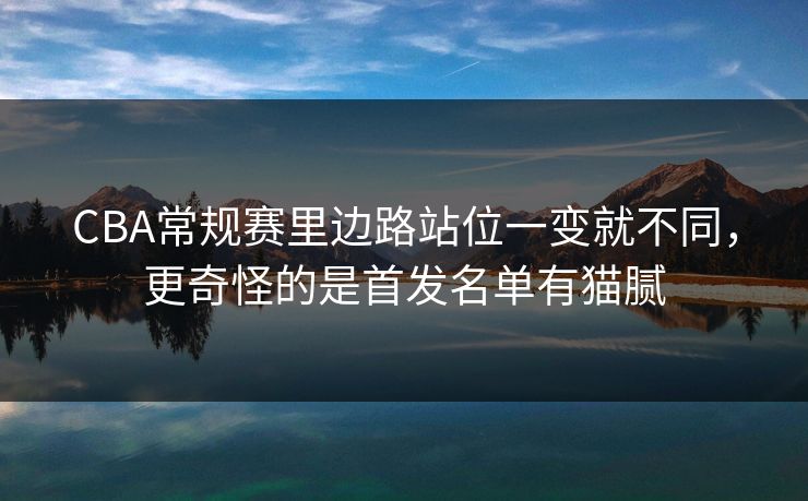 CBA常规赛里边路站位一变就不同，更奇怪的是首发名单有猫腻