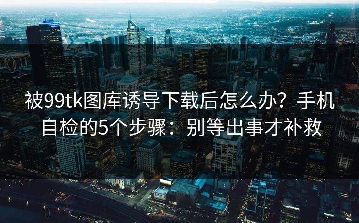被99tk图库诱导下载后怎么办？手机自检的5个步骤：别等出事才补救