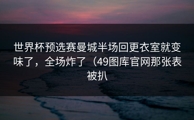 世界杯预选赛曼城半场回更衣室就变味了，全场炸了（49图库官网那张表被扒