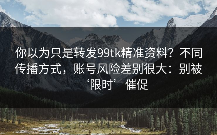 你以为只是转发99tk精准资料？不同传播方式，账号风险差别很大：别被‘限时’催促