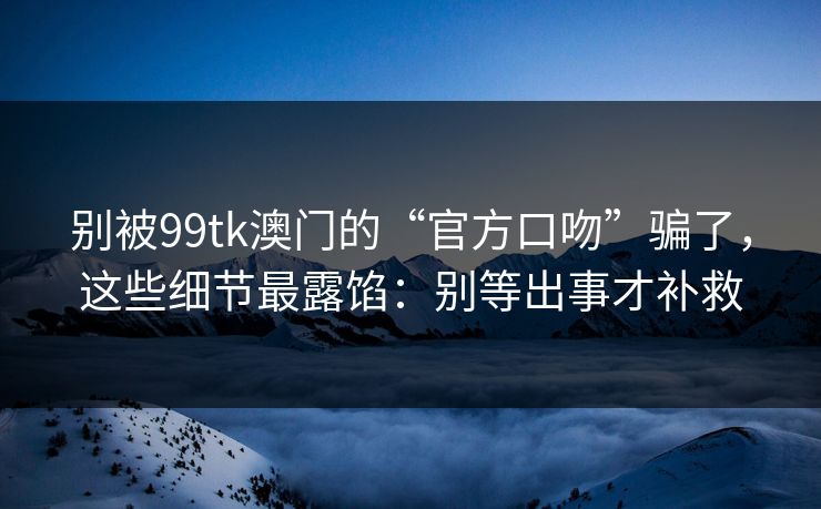 别被99tk澳门的“官方口吻”骗了，这些细节最露馅：别等出事才补救