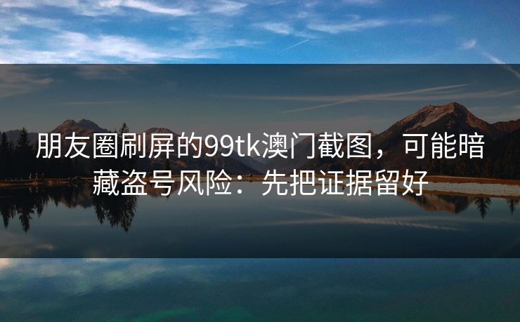 朋友圈刷屏的99tk澳门截图，可能暗藏盗号风险：先把证据留好