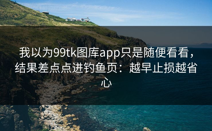 我以为99tk图库app只是随便看看，结果差点点进钓鱼页：越早止损越省心