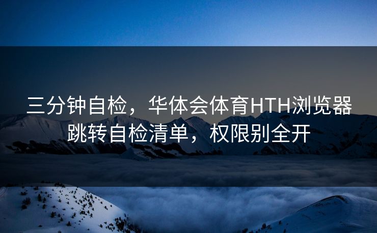 三分钟自检，华体会体育HTH浏览器跳转自检清单，权限别全开