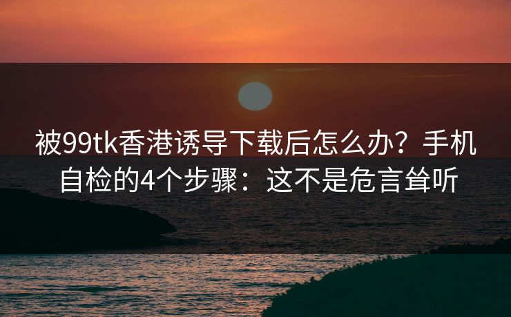 被99tk香港诱导下载后怎么办？手机自检的4个步骤：这不是危言耸听