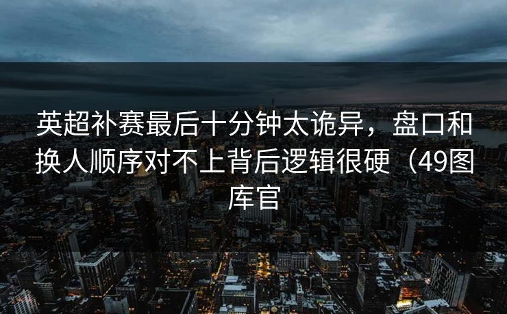 英超补赛最后十分钟太诡异，盘口和换人顺序对不上背后逻辑很硬（49图库官
