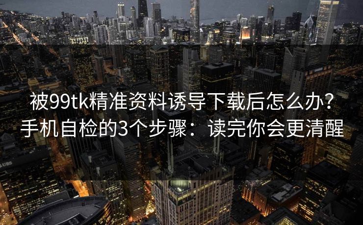被99tk精准资料诱导下载后怎么办？手机自检的3个步骤：读完你会更清醒